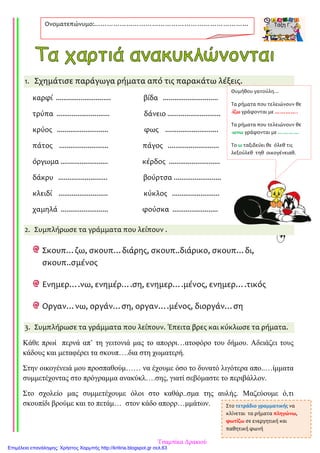 1. Σχημάτισε παράγωγα ρήματα από τις παρακάτω λέξεις.
καρφί ............................. βίδα .............................
τρύπα ............................ δάνειο ............................
κρύος ........................... φως ............................
πάτος .......................... πάγος ...........................
όργωμα ......................... κέρδος ...........................
δάκρυ .......................... βούρτσα .........................
κλειδί .......................... κύκλος .........................
χαμηλά ......................... φούσκα ........................
2. Συμπλήρωσε τα γράμματα που λείπουν .
Σκουπ…ζω, σκουπ…διάρης, σκουπ..διάρικο, σκουπ…δι,
σκουπ..σμένος
Ενημερ….νω, ενημέρ….ση, ενημερ….μένος, ενημερ….τικός
Οργαν…νω, οργάν…ση, οργαν….μένος, διοργάν…ση
3. Συμπλήρωσε τα γράμματα που λείπουν. Έπειτα βρες και κύκλωσε τα ρήματα.
Κάθε πρωί περνά απ’ τη γειτονιά µας το απορρι…ατοφόρο του δήµου. Αδειάζει τους
κάδους και µεταφέρει τα σκουπ….δια στη χωµατερή.
Στην οικογένειά µου προσπαθούµ…… να έχουµε όσο το δυνατό λιγότερα απο..…ίµµατα
συµµετέχοντας στο πρόγραµµα ανακύκλ….σης, γιατί σεβόµαστε το περιβάλλον.
Στο σχολείο µας συµµετέχουµε όλοι στο καθάρ..σµα της αυλής. Μαζεύουµε ό,τι
σκουπίδι βρούµε και το πετάµ… στον κάδο απορρ…µµάτων.
Ονοματεπώνυμο:………………………………………………………………
………
Θυμήθου γατούλη…
Τα ρήματα που τελειώνουν θε
-ίζω γράφονται με ………….
Τα ρήματα που τελειώνουν θε
-ωνω γράφονται με …………
Το ω ταξιδεύει θε όλεθ τις
λεξούλεθ τηθ οικογένειαθ.
Στο τετράδιο γραμματικής να
κλίνεται τα ρήματα πληγώνω,
φωτίζω σε ενεργητική και
παθητική φωνή
Τσαμπίκα Δρακιού
Επιμέλεια επανάληψης: Χρήστος Χαρμπής http://kritiria.blogspot.gr σελ.63
 