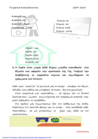 Τα χαρτιά ανακυκλώνονται 2009-2010
3. Η Σοφία είναι μικρή αλλά δείχνει μεγάλη ευαισθησία στα
θέματα που αφορούν την προστασία της Γης. Γνώρισέ την
διαβάζοντας το παρακάτω κείμενο και συμπλήρωσε τα
γράμματα που λείπουν
Κάθε πρωί περνά απ’ τη γειτονιά μας το απορρι……ατοφόρο του δήμου.
Αδειάζει τους κάδους και μεταφέρει τα σκουπ….δια στη χωματερή.
Στην οικογένειά μου προσπαθούμ…… να έχουμε όσο το δυνατό
λιγότερα απο..…ίμματα ,συμμετέχοντας στο πρόγραμμα ανακύκλ….σης,
γιατί σεβόμαστε το περιβάλλον.
Στο σχολείο μας συμμετέχουμε όλοι στο καθάρ..σμα της αυλής.
Μαζεύουμε ό,τι σκουπίδι βρούμε και το πετάμ… στον κατάλληλο κάδο.
Προσπαθούμ… να μη ρυπαίνουμε το χώρο μας, αλλά να τον
προστατεύουμ… .
Ανακυκλ..νω
Ανακύκλ..ση
Ανακυκλ….σιμα
Ανακυκυκλ…μένος
Ενημερ..νω
Ενημέρ…ση
Ενημερ..τικός
Ενημερ….μένος
Οργαν……νω
Οργάν…ση
Οργαν..τικός
Οργαν..μένος
Διοργάν…ση
Ελένη Χελιώτη
Επιμέλεια επανάληψης: Χρήστος Χαρμπής http://kritiria.blogspot.gr σελ.65
 
