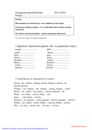 Τα χαρτιά ανακυκλώνονται 26/11/2014
Όνομα:………………………………………………………
Τον κανόνα τον γράφω στο τετράδιο γραμματικής
1.Σχημάτισε παράγωγα ρήματα από τις παρακάτω λέξεις.
καρφί ............................. βίδα .............................
τρύπα ............................ δάνειο ............................
κρύο........................... φως ............................
πάτος.......................... πάγος ...........................
όργωμα......................... κέρδος ...........................
δάκρυ.......................... βούρτσα .........................
κλειδί.......................... κύκλος .........................
χαμηλά......................... φούσκα ........................
2. Συμπλήρωσε τα γράμματα που λείπουν .
Σκουπ…ζω, σκουπ…διάρης, σκουπ..διάρικο, σκουπ…δι,
σκουπ..σμένος
Ενημερ….νω, ενημέρ….ση, ενημερ….μένος, ενημερ….τικός
Οργαν…νω, οργάν…ση, οργαν….μένος, διοργάν…ση
Πληρ….νω, πληρ…..μένος, πλήρ…..μα,
πληρ……τέος,πληρ….νοντας.
Χρωματ…ζω, χρωματ….στος, χρωματ…ζοντας, χρωματ….σμενος.
Καθαρ…ζω, καθαρ…στικό, καθαρ….σμενος, καθαρ…ζοντας.
Παγ….νω, παγ….μένος, παγ….τό, παγ…..νοντας
Κανόνας
Όλα τα ρήματα που τελειώνουν σε –ωνω γράφονται με δύο ωμέγα.
Πχ. Τεντώνω, πληρώνω, λερώνω. Το –ω ακολουθεί σε όλες τις λέξεις της ίδιας
οικογένειας.
Πχ τεντώνω ,τέντωμα,τεντωμένος - οργώνω, οργωμένος, όργωμα κτλ
Γιαννόπουλος Γιάννης
Επιμέλεια επανάληψης: Χρήστος Χαρμπής http://kritiria.blogspot.gr σελ.68
 