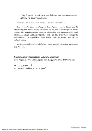 3. Συμπλήρωσε τα γράμματα που λείπουν στο παρακάτω κείμενο
μαθητών για την ανακύκλωση .
Η ανακύκλ…ση αλουμινίου πιστεύουμ… ότι είναι απαραίτητ… .
Όταν ανακυκλ…νουμ… το αλουμίνιο, δεν πληγ΄…νουμ…. τα βουνά μας. Το
αλουμίνιο γίνεται από το βωξίτη, ένα ορυκτό της γης, που το βρίσκουμε στα βουνά.
Επίσης, όταν ξαναφτιάχνουμε προϊόντα αλουμινίου από ανακυκλ…μένα υλικά
καταναλ……. νουμε λιγότερη ενέργεια. Τέλος , με την ανακύκλ…ση αλουμινίου
προστατεύουμ… το περιβάλλον, διότι έχουμε λιγότερα απορρί….ατα και πιο
καθαρές πόλεις.
Νομίζουμε ότι όλοι σας καταλαβαίνετ…. ότι η ανακύκλ…ση πρέπει να μπει στη
ζωή όλων μας.
Στο τετράδιο γραμματικής κλίνω τα ρήματα :
Εγώ λερώνω-εγώ λερώνομαι, εγώ πληγώνω-εγώ πληγώνομαι
και τα ουσιαστικά
το σεντόνι, το δάκρυ, το παγωτό.
Γιαννόπουλος Γιάννης
Επιμέλεια επανάληψης: Χρήστος Χαρμπής http://kritiria.blogspot.gr σελ.69
 