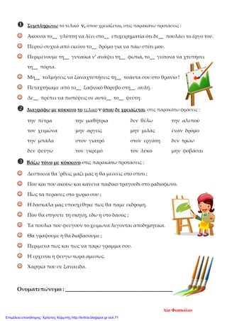  Συμπληρώνω το τελικό ν, όπου χρειάζεται, στις παρακάτω προτάσεις :
 Άκουσα το__ γλύπτη να λέει στο__ επιχειρηματία ότι δε__ πουλάει το έργο του.
 Περνώ συχνά από εκείνο το__ δρόμο για να πάω σπίτι μου.
 Περιμένουμε τη__ γυναίκα ν’ ανάψει τη__ φωτιά, το__ γείτονα να χτυπήσει
τη__ πόρτα.
 Μη__ τολμήσεις να ξαναχτυπήσεις τη__ τσάντα σου στο θρανίο !
 Πεταχτήκαμε από το__ ξαφνικό θόρυβο στη__ αυλή.
 Δε__ πρέπει να πιστέψεις σε αυτό__ το__ ψεύτη.
 Διαγράφω με κόκκινο το τελικό ν όπου δε χρειάζεται, στις παρακάτω φράσεις :
την πέτρα την μαθήτρια δεν θέλω την αλεπού
τον χειμώνα μην αργείς μην μιλάς έναν δρόμο
την μπάλα στον γιατρό στον εργάτη δεν τρώω
δεν φεύγω τον γκρεμό τον λύκο μην φοβάσαι
 Βάζω τόνο με κόκκινο στις παρακάτω προτάσεις :
 Δεσποινα θα ’ρθεις μαζι μας η θα μεινεις στο σπιτι ;
 Που και που ακουω και κανενα παιδικο τραγουδι στο ραδιοφωνο.
 Πως τα περασες στο χωριο σου ;
 Η δασκαλα μας υποσχεθηκε πως θα παμε εκδρομη.
 Που θα στησετε τη σκηνη, εδω η στο δασος ;
 Τα πουλια που φευγουν το χειμωνα λεγονται αποδημητικα.
 Θα γραψουμε η θα διαβασουμε ;
 Περιμενα πως και πως να παρω γραμμα σου.
 Η ερχεσαι η φευγω τωρα αμεσως.
 Χαρηκα που σε ξαναειδα.
Ονοματεπώνυμο : ______________________________________
Λία Φωσκόλου
Επιμέλεια επανάληψης: Χρήστος Χαρμπής http://kritiria.blogspot.gr σελ.71
 