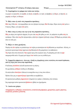 Δευτέρα 10/12/2012
Επαναληπτικό 4ης
ενότητας «Ο κόσμος γύρω μας» Όνομα:_____________________________
 Συμπληρώνω το γράμμα που λείπει και τονίζω.
το μωρό, το τραγούδι, το καράβι, το πλοίο, το βράδυ, το νησί, το βραβείο, το δάκρυ, το θρανίο, το
μαχαίρι, το δίχτυ, το θέατρο.
 Βάλε «που» ή «πού» στις παρακάτω προτάσεις.
Πού πας; Είδα που στεναχωρήθηκε και του ζήτησα συγνώμη. Πού θα πάμε; Ξέρει κανείς πού μένει ο
Γιώργος; Πάμε, εγώ ξέρω πού μένει.
 Βάλε «πως» ή «πώς» και «η» ή «ή» στις παρακάτω προτάσεις.
Πώς τα πήγες στο σχολείο σήμερα; Δε μου είπε πως θα έρθεις κι εσύ. Δε μπόρεσα να μάθω πώς τα
κατάφερε. Μου είπε πως θα τηλεφωνήσει, αλλά ή το ξέχασε ή άλλαξε γνώμη. Η Μαρία με ρώτησε πώς
πίνω το τσάι μου.
 Βάζω «ν» όπου χρειάζεται.
Νομίζω ότι δεν πρέπει να ρυπαίνουμε τον αέρα με καυσαέρια και τη θάλασσα με πετρέλαιο. Αλλιώς, οι
ζωντανοί οργανισμοί στην ξηρά και στη θάλασσα δε θα μπορέσουν να επιβιώσουν.
Τη νύχτα όλα είναι σκοτεινά. Την ημέρα όμως όλα γεμίζουν φως. Ο μπαμπάς μού είπε να μην
απομακρυνθώ πολύ. Η μαμά μού έφερε έναν σκύλο για τα γενέθλιά μου.
 Σχηματίζω ρήματα σε –ώνω και –ίζω(ή τις εξαιρέσεις), στον ενεστώτα, στο σωστό πρόσωπο,
από τις λέξεις που είναι στην παρένθεση.
Ο φύλακας κλειδώνει (κλειδί) προσεκτικά τις πόρτες.
Οι αμυγδαλιές ανθίζουν (άνθος) το Φλεβάρη.
Οι καλοί φίλοι δανείζουν (δάνειο) τα παιχνίδια τους ο ένας στον άλλον.
Πρέπει όλοι μας να φροντίζουμε (φροντίδα) το περιβάλλον.
Οι προσεκτικοί μαθητές σημειώνουν (σημείο) ό,τι γράφει ο δάσκαλος στον πίνακα.
Σας παρατηρώ πόσο προσεκτικά βιδώνετε (βίδα) τα εξαρτήματα.
 Ακούω και γράφω.
Απορρίμματα, καθαρίζω, ανακυκλώνω, ανακύκλωση, βρομίζω, χρωματίζω, χαρτί, χάρτινος,
πετρέλαιο, ρυπαίνω, ρύπανση.
12ο Δημοτικό Σχολείο Καβάλας
Επιμέλεια επανάληψης: Χρήστος Χαρμπής http://kritiria.blogspot.gr σελ.96
 