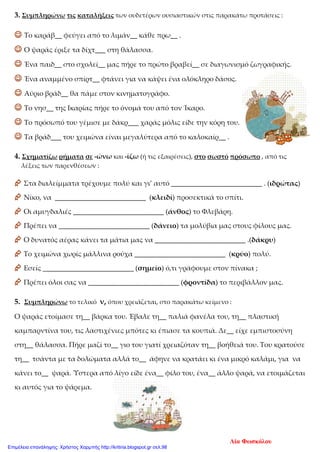 3. Συμπληρώνω τις καταλήξεις των ουδετέρων ουσιαστικών στις παρακάτω προτάσεις :
 Το καράβ__ φεύγει από το λιμάν__ κάθε πρω__ .
 Ο ψαράς έριξε τα δίχτ___ στη θάλασσα.
 Ένα παιδ__ στο σχολεί__ μας πήρε το πρώτο βραβεί__ σε διαγωνισμό ζωγραφικής.
 Ένα αναμμένο σπίρτ__ φτάνει για να κάψει ένα ολόκληρο δάσος.
 Αύριο βράδ__ θα πάμε στον κινηματογράφο.
 Το νησ__ της Ικαρίας πήρε το όνομά του από τον Ίκαρο.
 Το πρόσωπό του γέμισε με δάκρ___ χαράς μόλις είδε την κόρη του.
 Τα βράδ___ του χειμώνα είναι μεγαλύτερα από το καλοκαίρ__ .
4. Σχηματίζω ρήματα σε -ώνω και -ίζω (ή τις εξαιρέσεις), στο σωστό πρόσωπο , από τις
λέξεις των παρενθέσεων :
 Στα διαλείμματα τρέχουμε πολύ και γι’ αυτό __________________________ . (ιδρώτας)
 Νίκο, να __________________________ (κλειδί) προσεκτικά το σπίτι.
 Οι αμυγδαλιές __________________________ (άνθος) το Φλεβάρη.
 Πρέπει να __________________________ (δάνειο) τα μολύβια μας στους φίλους μας.
 Ο δυνατός αέρας κάνει τα μάτια μας να __________________________ .(δάκρυ)
 Το χειμώνα χωρίς μάλλινα ρούχα __________________________ (κρύο) πολύ.
 Εσείς __________________________ (σημείο) ό,τι γράφουμε στον πίνακα ;
 Πρέπει όλοι σας να __________________________ (φροντίδα) το περιβάλλον μας.
5. Συμπληρώνω το τελικό ν, όπου χρειάζεται, στο παρακάτω κείμενο :
Ο ψαράς ετοίμασε τη__ βάρκα του. Έβαλε τη__ παλιά φανέλα του, τη__ πλαστική
καμπαρντίνα του, τις λαστιχένιες μπότες κι έπιασε τα κουπιά. Δε__ είχε εμπιστοσύνη
στη__ θάλασσα. Πήρε μαζί το__ γιο του γιατί χρειαζόταν τη__ βοήθειά του. Του κρατούσε
τη__ τσάντα με τα δολώματα αλλά το__ άφηνε να κρατάει κι ένα μικρό καλάμι, για να
κάνει το__ ψαρά. Ύστερα από λίγο είδε ένα__ φίλο του, ένα__ άλλο ψαρά, να ετοιμάζεται
κι αυτός για το ψάρεμα.
Λία Φωσκόλου
Επιμέλεια επανάληψης: Χρήστος Χαρμπής http://kritiria.blogspot.gr σελ.98
 