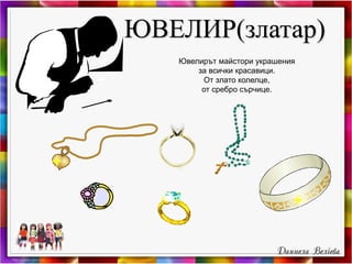 ЮВЕЛИР(златар)
Ювелирът майстори украшения
за всички красавици.
От злато колелце,
от сребро сърчице.
 