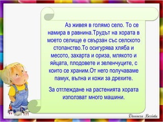 Аз живея в голямо село. То се
намира в равнина.Трудът на хората в
моето селище е свързан със селското
стопанство.То осигурява хляба и
месото, захарта и ориза, млякото и
яйцата, плодовете и зеленчуците, с
които се храним.От него получаваме
памук, вълна и кожи за дрехите.
За отглеждане на растенията хората
използват много машини.
 