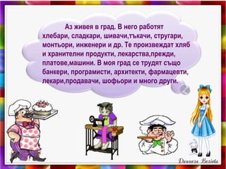Аз живея в град. В него работят
хлебари, сладкари, шивачи,тъкачи, стругари,
монтьори, инженери и др. Те произвеждат хляб
и хранителни продукти, лекарства,прежди,
платове,машини. В моя град се трудят също
банкери, програмисти, архитекти, фармацевти,
лекари,продавачи, шофьори и много други.
 