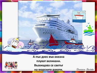 А пък днес във океана
плуват великани.
Възхищава се светът
на морските ракети.
 