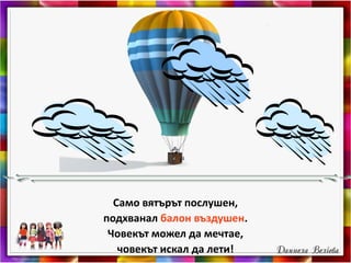 Само вятърът послушен,
подхванал балон въздушен.
Човекът можел да мечтае,
човекът искал да лети!
 