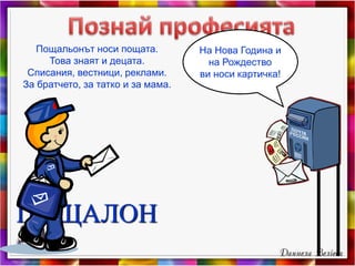 ПОЩАЛОН
Пощальонът носи пощата.
Това знаят и децата.
Списания, вестници, реклами.
За братчето, за татко и за мама.
На Нова Година и
на Рождество
ви носи картичка!
 
