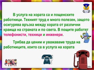 В услуга на хората са и пощенските
работници. Техният труд е много полезен, защото
осигурява връзка между хората от различни
краища на страната и по света. В пощите работят
телефонисти, техници и инженери.
Трябва да ценим и уважаваме труда на
работниците, които са в услуга на хората
 