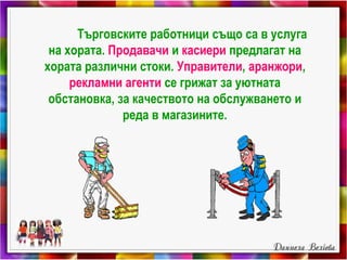 Търговските работници също са в услуга
на хората. Продавачи и касиери предлагат на
хората различни стоки. Управители, аранжори,
рекламни агенти се грижат за уютната
обстановка, за качеството на обслужването и
реда в магазините.
 