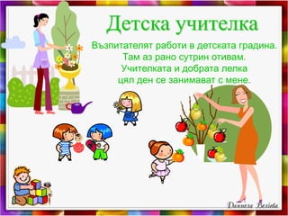 Детска учителка
Възпитателят работи в детската градина.
Там аз рано сутрин отивам.
Учителката и добрата лелка
цял ден се занимават с мене.
 
