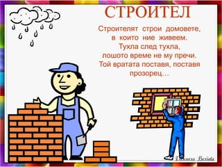 СТРОИТЕЛ
Строителят строи домовете,
в които ние живеем.
Тухла след тухла,
лошото време не му пречи.
Той вратата поставя, поставя
прозорец…
 