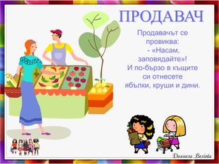 ПРОДАВАЧ
Продавачът се
провиква:
- «Насам,
заповядайте»!
И по-бързо в къщите
си отнесете
ябълки, круши и дини.
 