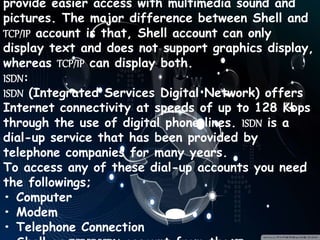 provide easier access with multimedia sound and
pictures. The major difference between Shell and
TCP/IP account is that, Shell account can only
display text and does not support graphics display,
whereas TCP/IP can display both.
ISDN:
ISDN (Integrated Services Digital Network) offers
Internet connectivity at speeds of up to 128 Kbps
through the use of digital phone lines. ISDN is a
dial-up service that has been provided by
telephone companies for many years.
To access any of these dial-up accounts you need
the followings;
• Computer
• Modem
• Telephone Connection
 