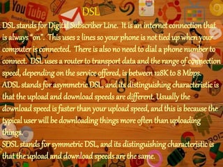 DSL
DSLstands for Digital Subscriber Line. It is an internet connection that
is always “on”. This uses 2 lines so your phone is not tiedup when your
computer is connected. There is also no needto dial a phone number to
connect. DSL uses a routerto transport data and the range of connection
speed, depending on the service offered, is between 128Kto 8 Mbps.
ADSL stands for asymmetric DSL, and its distinguishing characteristic is
that the uploadand downloadspeeds are different. Usually the
download speed is faster than your upload speed, and this is because the
typical user will be downloading things more often than uploading
things.
SDSLstands for symmetric DSL, and its distinguishing characteristic is
that the uploadand downloadspeeds are the same.
 