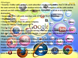 Advantages:
• Security: Unlike cable modems, each subscriber can be configured so that it will not be on
the same network. In some cable modem networks, other computers on the cable modem
network are left visibly vulnerable and are easily susceptible to break in as well as data
destruction.
• Integration: DSL will easily interface with ATM and WAN technology.
• High bandwidth
• Cheap line charges from the phone company.
• Good for “bursty” traffic patterns
Disadvantages :
• No current standardization: A person moving from one area to another might find that
their DSL modem is just another paperweight. Customers may have to buy new equipment to
simply change ISPs.
• Expensive: Most customers are not willing to spend more than $20 to $25 per month for
Internet access. Current installation costs, including the modem, can be as high as $750.
Prices should come down within 1-3 years. As with all computer technology, being first
usually means an emptier wallet.
• Distance Dependence: The farther you live from the DSLAM (DSL Access Multiplexer), the
lower the data rate. The longest run lengths are 18,000 feet, or a little over 3 miles.
 