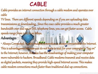 CABLE
Cable provides an internet connection through a cable modemand operates over
cable
TV lines. There are different speeds depending on if you are uploading data
transmissions or downloading. Since the coax cable provides a much greater
bandwidthover dial-upor DSL telephone lines, you can get faster access. Cable
speeds range from512K to 20 Mbps.
Advantages :
• Always Connected: A cable modemconnection is alwaysconnectedto the Internet.
This is advantageous becauseyou do not haveto wait for your computer to “log on”
to the Internet; however, this also has the disadvantage of making your computer
more vulnerable to hackers. Broadband: Cable modems transmit and receive data
as digital packets, meaning theyprovide high-speed Internet access. This makes
cable modemconnections muchfaster than traditional dial-upconnections.
 