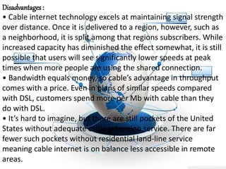 Disadvantages :
• Cable internet technology excels at maintaining signal strength
over distance. Once it is delivered to a region, however, such as
a neighborhood, it is split among that regions subscribers. While
increased capacity has diminished the effect somewhat, it is still
possible that users will see significantly lower speeds at peak
times when more people are using the shared connection.
• Bandwidth equals money, so cable’s advantage in throughput
comes with a price. Even in plans of similar speeds compared
with DSL, customers spend more per Mb with cable than they
do with DSL.
• It’s hard to imagine, but there are still pockets of the United
States without adequate cable television service. There are far
fewer such pockets without residential land-line service
meaning cable internet is on balance less accessible in remote
areas.
 