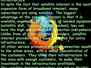 infrastructure
In spite the fact that satellite internet is the most
expensive form of broadband internet, many
subscribers are using satellite. The biggest
advantage of the satellite internet is that it is
available anywhere. If you have all needed equipmen
(satellite dish, transceiver and modem), you can
have the high speed internet connection everywhere.
Unlike from all other internet providers, satellite
internet providers don’t have any need for extra
infrastructure.
All other service providers provide connection usually
to the urban areas, with a dense concentration of
the customers. They bring their infrastructure to
the area with enough customers, to make their
investment in the infrastructure profitable.
 