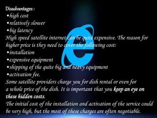 Disadvantages :
•high cost
•relatively slower
•big latency
High speed satellite internet can be quite expensive. The reason for
higher price is they need to cover the following cost:
•installation
•expensive equipment
•shipping of the quite big and heavy equipment
•activation fee.
Some satellite providers charge you for dish rental or even for
a whole price of the dish. It is important that you keep an eye on
these hidden costs.
The initial cost of the installation and activation of the service could
be very high, but the most of these charges are often negotiable.
 