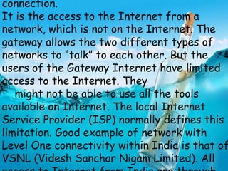 connection.
It is the access to the Internet from a
network, which is not on the Internet. The
gateway allows the two different types of
networks to “talk” to each other. But the
users of the Gateway Internet have limited
access to the Internet. They
might not be able to use all the tools
available on Internet. The local Internet
Service Provider (ISP) normally defines this
limitation. Good example of network with
Level One connectivity within India is that of
VSNL (Videsh Sanchar Nigam Limited). All
 