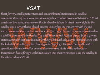 VSAT
Short for very small aperture terminal, an earthbound station used in satellite
communications of data, voice and video signals, excluding broadcast television. A VSAT
consists of two parts, a transceiver that is placed outdoors in direct line of sight to the
satellite and a device that is placed indoors to interface the transceiver with the end
user’s communications device, such as a PC. The transceiver receives or sends a signal to
a satellite transponder in the sky. The satellite sends and receives signals from a ground
station computer that acts as a hub for the system. Each end user is interconnected with
the hub station via the satellite, forming a star topology. The hub controls the entire
operation of the network. For one end user to communicate with another, each
transmission has to first go to the hub station that then retransmits it via the satellite to
the other end user’s VSAT.
 