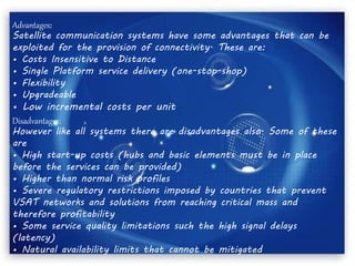 Advantages:
Satellite communication systems have some advantages that can be
exploited for the provision of connectivity. These are:
• Costs Insensitive to Distance
• Single Platform service delivery (one-stop-shop)
• Flexibility
• Upgradeable
• Low incremental costs per unit
Disadvantages:
However like all systems there are disadvantages also. Some of these
are
• High start-up costs (hubs and basic elements must be in place
before the services can be provided)
• Higher than normal risk profiles
• Severe regulatory restrictions imposed by countries that prevent
VSAT networks and solutions from reaching critical mass and
therefore profitability
• Some service quality limitations such the high signal delays
(latency)
• Natural availability limits that cannot be mitigated
 