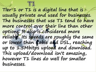 Tier 1 or T1 is a digital line that is
usually private and used for businesses.
The businesses that use T1 tend to have
more control over their line than other
options. It also is considered more
reliable. Its speeds are roughly the same
or lower than Cable and DSL, reaching
up to 1.5Mbitps upload and download.
This upload/download isn't amazing,
however T1 lines do well for smaller
businesses.
 