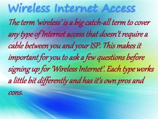 Theterm‘wireless’is a bigcatch-alltermto cover
anytypeof Internetaccessthatdoesn’trequirea
cablebetweenyouandyourISP. Thismakesit
importantfor youto aska fewquestionsbefore
signingup for ‘WirelessInternet’.Eachtypeworks
a littlebitdifferentlyandhasit’sownprosand
cons.
 