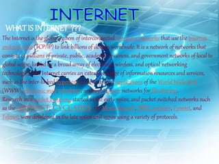 WHAT IS INTERNET ???
The Internet is the global system of interconnected computer networks that use the Internet
protocol suite (TCP/IP) to link billions of devices worldwide. It is a network of networks that
consists of millions of private, public, academic, business, and government networks of local to
global scope, linked by a broad array of electronic, wireless, and optical networking
technologies. The Internet carries an extensive range of information resources and services,
such as the inter-linked hypertext documents and applications of the World Wide Web
(WWW), electronic mail, telephony, and peer-to-peer networks for file sharing.
Research into packet switching started in the early 1960s, and packet switched networks such
as the ARPANET, CYCLADES, the Merit Network, NPL network, Tymnet, and
Telenet, were developed in the late 1960s and 1970s using a variety of protocols.
 