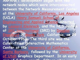 ARPANET development began with two
network nodes which were interconnected
between the Network Measurement Center
at the University of California, Los Angeles
(UCLA) Henry Samueli School of
Engineering and Applied Science directed
by Leonard Kleinrock, and the NLS system
at SRI International (SRI) by Douglas
Engelbart in Menlo Park, California, on 29
October 1969. The third site was the
Culler-Fried Interactive Mathematics
Center at the University of California,
Santa Barbara, followed by the University
of Utah Graphics Department. In an early
 