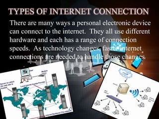 There are many ways a personal electronic device
can connect to the internet. They all use different
hardware and each has a range of connection
speeds. As technology changes, faster internet
connections are needed to handle those changes.
 