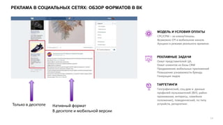 РЕКЛАМА В СОЦИАЛЬНЫХ СЕТЯХ: ОБЗОР ФОРМАТОВ В ВК
14
CPC/CPM – за клики/показы.
Возможно CPI в мобильном канале.
Аукцион в режиме реального времени.
МОДЕЛЬ И УСЛОВИЯ ОПЛАТЫ
Охват представителей ЦА,
Охват клиентов из базы CRM
Продвижение мобильных приложений
Повышение узнаваемости бренда
Генерация лидов
РЕКЛАМНЫЕ ЗАДАЧИ
ТАРГЕТИНГИ
Географический, соц-дем и данные
профилей пользователей (ВУЗ, район
проживания, интересы, семейное
положение), поведенческий, по типу
устройств, ретаргетинг.
Нативный формат
В десктопе и мобильной версии
Только в десктопе
 
