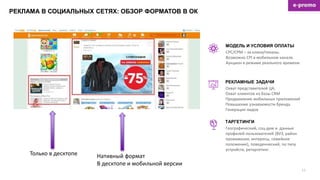 РЕКЛАМА В СОЦИАЛЬНЫХ СЕТЯХ: ОБЗОР ФОРМАТОВ В ОК
15
CPC/CPM – за клики/показы.
Возможно CPI в мобильном канале.
Аукцион в режиме реального времени.
МОДЕЛЬ И УСЛОВИЯ ОПЛАТЫ
Охват представителей ЦА,
Охват клиентов из базы CRM
Продвижение мобильных приложений
Повышение узнаваемости бренда
Генерация лидов
РЕКЛАМНЫЕ ЗАДАЧИ
ТАРГЕТИНГИ
Географический, соц-дем и данные
профилей пользователей (ВУЗ, район
проживания, интересы, семейное
положение), поведенческий, по типу
устройств, ретаргетинг.
Нативный формат
В десктопе и мобильной версии
Только в десктопе
 
