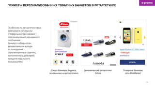 ПРИМЕРЫ ПЕРСОНАЛИЗОВАННЫХ ТОВАРНЫХ БАННЕРОВ В РЕТАРГЕТИНГЕ
19
Смарт-баннеры Яндекса,
основанные на ретаргетинге
Динамический ретаргетинг
Criteo
Товарные баннеры
сети MixMarket
Особенность ретаргетинговых
кампаний в сочетании
с товарными баннерами –
персонализация рекламного
сообщения.
Баннер «собирается»
автоматически исходя
из поведения
(просмотренных страниц,
выполненных действий)
каждого отдельного
пользователя.
 