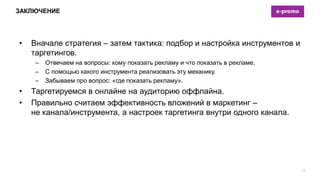 ЗАКЛЮЧЕНИЕ
• Вначале стратегия – затем тактика: подбор и настройка инструментов и
таргетингов.
– Отвечаем на вопросы: кому показать рекламу и что показать в рекламе.
– С помощью какого инструмента реализовать эту механику.
– Забываем про вопрос: «где показать рекламу».
• Таргетируемся в онлайне на аудиторию оффлайна.
• Правильно считаем эффективность вложений в маркетинг –
не канала/инструмента, а настроек таргетинга внутри одного канала.
21
 