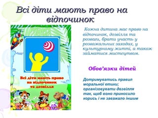 Всі діти мають право наВсі діти мають право на
відпочиноквідпочинок
Кожна дитина має право на
відпочинок, дозвілля та
розваги, брати участь у
розважальних заходах, у
культурному житті, а також
займатися мистецтвом.
Обов’язки дітей
Дотримуватись правил
моральної етики;
організовувати дозвілля
так, щоб воно приносило
корись і не заважало іншим
 