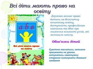 Всі діти мають право наВсі діти мають право на
освітуосвіту
Держава визнає право
дитини на безплатну
початкову освіту,
доступність професійного
навчання та дбає про
зниження кількості учнів, які
залишили школу.
Обов’язки дітей
Сумлінно навчатись; активно
працювати на уроках,
готуватись самотужки;
старанно виконувати домашні
завдання
 