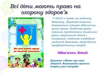 Всі діти мають право наВсі діти мають право на
охорону здоров’яохорону здоров’я
У дітей є право на медичну
допомогу. Держава повинна
домагатися повного здійснення
цього права. Особлива увага
повинна приділятися зниженню
рівня смертності дітей і
немовлят, наданню необхідної
медичної допомоги, проведенню
профілактичних хвороб.
Обов’язки дітей
Цінувати і дбати про своє
здоров'я. Виконувати приписи
лікарів у разі потреби
 