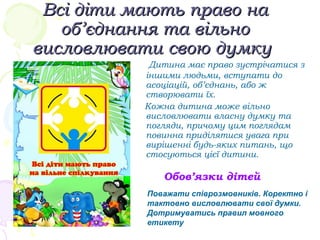 Всі діти мають право наВсі діти мають право на
об’єднанняоб’єднання тата вільновільно
висловлювати свою думкувисловлювати свою думку
Дитина має право зустрічатися з
іншими людьми, вступати до
асоціацій, об’єднань, або ж
створювати їх.
Кожна дитина може вільно
висловлювати власну думку та
погляди, причому цим поглядам
повинна приділятися увага при
вирішенні будь-яких питань, що
стосуються цієї дитини.
Обов’язки дітей
Поважати співрозмовників. Коректно і
тактовно висловлювати свої думки.
Дотримуватись правил мовного
етикету
 