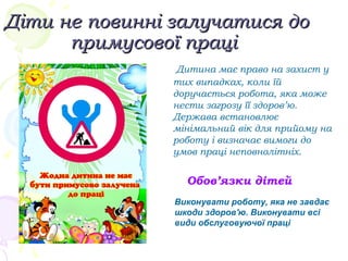 Діти не повинні залучатися доДіти не повинні залучатися до
примусової праціпримусової праці
Дитина має право на захист у
тих випадках, коли їй
доручається робота, яка може
нести загрозу її здоров’ю.
Держава встановлює
мінімальний вік для прийому на
роботу і визначає вимоги до
умов праці неповнолітніх.
Обов’язки дітей
Виконувати роботу, яка не завдає
шкоди здоров'ю. Виконувати всі
види обслуговуючої праці
 