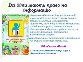 Всі діти мають право наВсі діти мають право на
інформаціюінформацію
Держава забезпечує доступ дитини до
інформації і матеріалів з різних джерел,
особливо з джерел, які сприяють
належному розвитку дитини. Наприклад,
телебачення, радіо, газети, дитяча
література, інформація рідною мовою, а
також інформація і матеріали з
міжнародних джерел.
Держава також запобігає розповсюдженню
та впливу шкідливої інформації.
Обов’язки дітей
Самостійно знаходити інформацію в
різноманітних джерелах
 