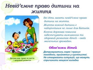 Невід’ємне право дитини наНевід’ємне право дитини на
життяжиття
Всі діти мають невід’ємне право
дитини на життя.
Життя кожної дитини є
найціннішим не лише для батьків.
Кожна держава повинна
забезпечувати виживання та
здоровий розвиток дітей – своїх
маленьких громадян.
Обов’язки дітей
Дотримуватись норм і правил
поведінки, прийнятих у суспільстві.
Не створювати ситуацій, що можуть
спричинити нещасні випадки
 