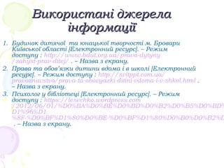 Використані джерелаВикористані джерела
інформаціїінформації
1. Будинок дитячої та юнацької творчості м. Бровари
Київської області [Електронний ресурс]. – Режим
доступу : http://www.bdut.org.ua/prava-dytyny
/zahyst-prav-ditej/ . – Назва з екрану.
2. Права та обов’язки дитини вдома і в школі [Електронний
ресурс]. – Режим доступу : http://svitppt.com.ua/
pravoznavstvo/prava-ta-obovyazki-ditini-vdoma-i-v-shkol.html .
– Назва з екрану.
3. Психолог у бібліотеці [Електронний ресурс]. – Режим
доступу : https://lesechko.wordpress.com
/2012/06/01/%D0%BA%D0%BE%D0%BD%D0%B2%D0%B5%D0%BD%
D1%96%D1
%8F-%D0%BF%D1%80%D0%BE-%D0%BF%D1%80%D0%B0%D0%B2%D
. – Назва з екрану.
 