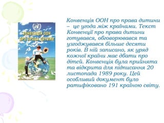 Конвенція ООН про права дитини
– це угода між країнами. Текст
Конвенції про права дитини
готувався, обговорювався та
узгоджувався більше десяти
років. В ній записано, як уряд
кожної країни має дбати про
дітей. Конвенція була прийнята
та відкрита для підписання 20
листопада 1989 року. Цей
особливий документ було
ратифіковано 191 країною світу.
 