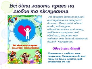 Всі діти мають право наВсі діти мають право на
любов та піклуваннялюбов та піклування
Усі дії щодо дитини повинні
виконуватися в інтересах
дитини. Якщо рідні, або ті
особи, які несуть
відповідальність за дитину,
недбало виконують свої
обов’язки, держава має
забезпечити дитині належний
догляд і піклування.
Поважати і любити своє
оточення. Ставитися до них
так, як би ми хотіли, щоб
ставились до нас
Обов’язки дітей
 
