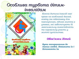 Особлива турбота дітям-Особлива турбота дітям-
інвалідамінвалідам
Кожна дитина-інвалід має
право на особливий догляд,
освіту та підготовку для
повноцінного, гідного життя в
умовах, які забезпечують їй
максимальну самостійність
та нормальну участь у
житті суспільства.
Обов’язки дітей
Бути толерантним до
таких людей. Поважати їх і
допомагати їм
 