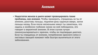 Анемия
 Недостаток железа в диете может провоцировать такие
проблемы, как анемия. Чтобы проверить, страдаешь ли ты от
анемии, расставь пальцы, подними руку ладонью вверх, загни
пальцы назад. Если после нескольких минут ты заметишь, что
ладонь и особенно глубокие линии на ней побледнели, это
говорит о вероятной анемии. В этом случае лучше
поконсультироваться с врачом, чтобы он подтвердил диагноз.
Если ты страдаешь от анемии, потребление красного мяса и
листовых овощей поможет тебе быстро вылечиться от этого
заболевания.
 