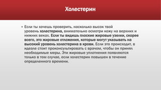 Холестерин
 Если ты хочешь проверить, насколько высок твой
уровень холестерина, внимательно осмотри кожу на верхних и
нижних веках. Если ты видишь плоские жировые узелки, скорее
всего, это жировые отложения, которые могут указывать на
высокий уровень холестерина в крови. Если это происходит, в
идеале стоит проконсультировать с врачом, чтобы он принял
необходимые меры. Эти жировые уплотнения появляются
только в том случае, если холестерин повышен в течение
определенного времени.
 